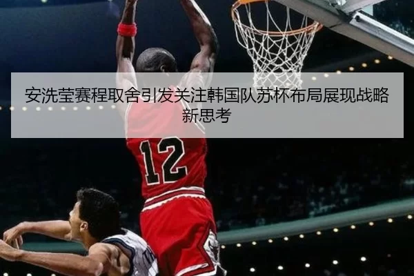 安洗莹赛程取舍引发关注韩国队苏杯布局展现战略新思考